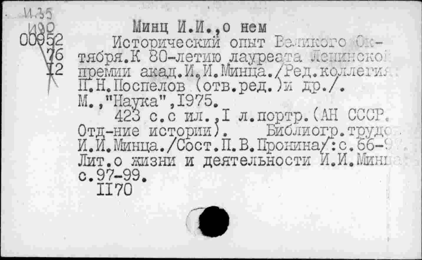 ﻿И Л 5
Минц И.И.,о нем
Историческим опыт Великого С тября.К 80-летию лауреата Ленинской преглии акад.И,И. Минца./Ред. коллеги: П.Н.Поспелов (отв.ред.)и др./. М., ’’Наука", 1975.
423 с.с ил..1 л.портр.(АН СССР. Отд-ние истории).	Библиогр.труде .
И.И.Минца./Сост.П.В.Пронина/:с.56-< Лит.о жизни и деятельности И.И. Миш с.97-99.
II70